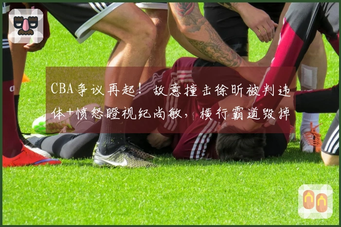 CBA争议再起！故意撞击徐昕被判违体+愤怒瞪视纪尚敏，横行霸道毁掉比赛