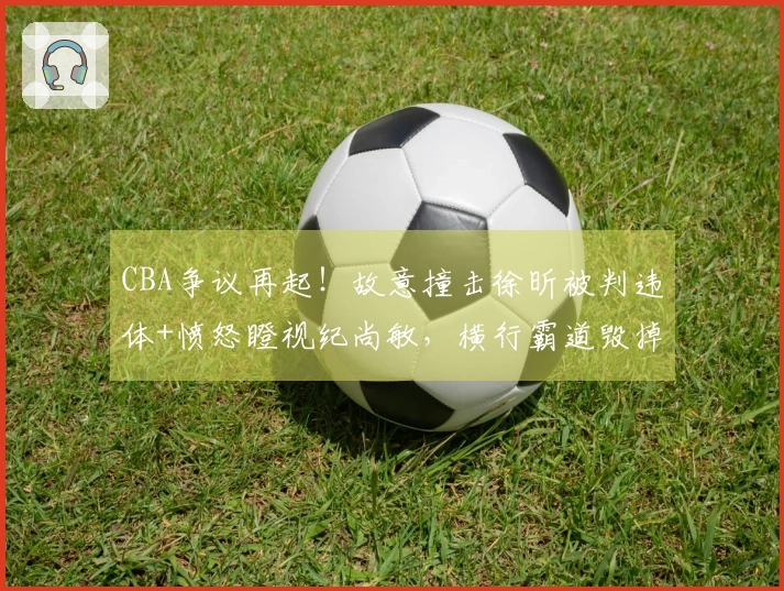 CBA争议再起！故意撞击徐昕被判违体+愤怒瞪视纪尚敏，横行霸道毁掉比赛
