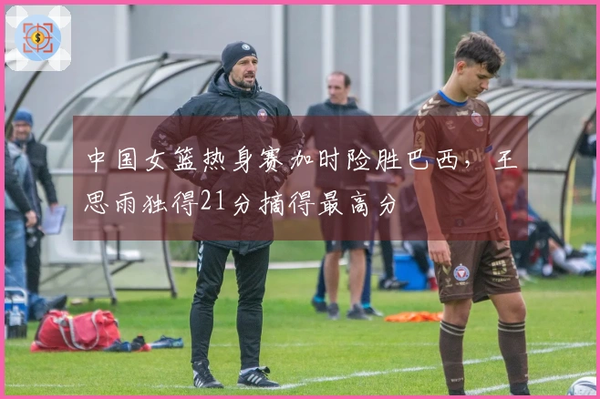 中国女篮热身赛加时险胜巴西，王思雨独得21分摘得最高分