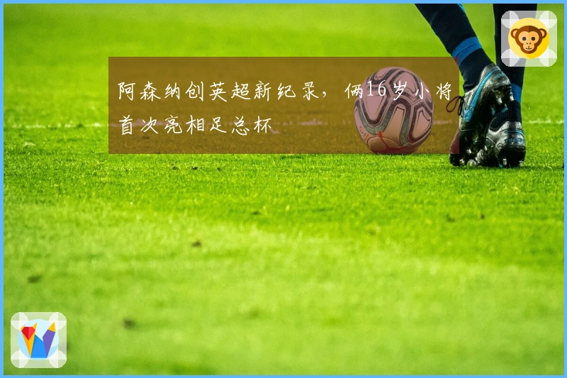 阿森纳创英超新纪录，俩16岁小将首次亮相足总杯