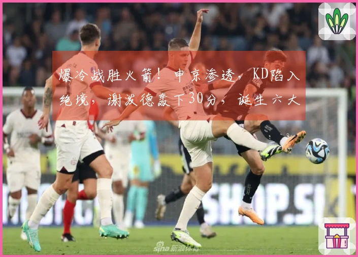 爆冷战胜火箭！申京渗透，KD陷入绝境，谢泼德轰下30分，诞生六大真相