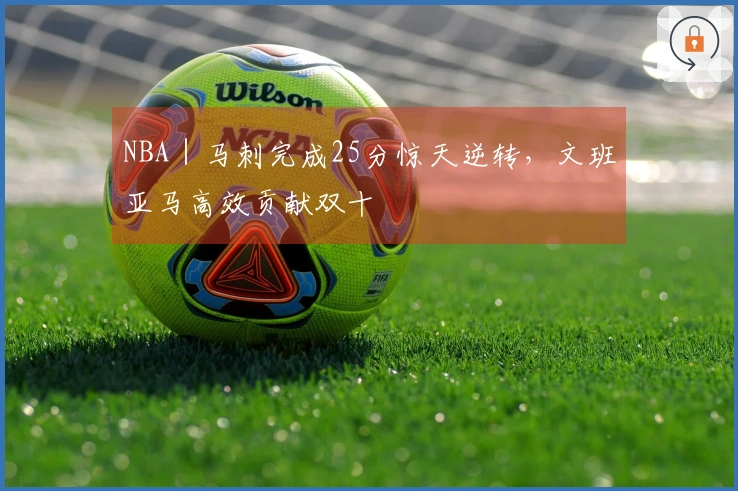 NBA｜马刺完成25分惊天逆转，文班亚马高效贡献双十
