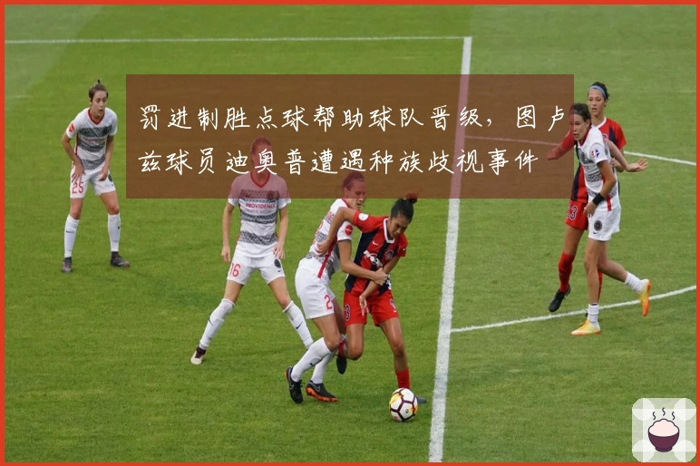罚进制胜点球帮助球队晋级，图卢兹球员迪奥普遭遇种族歧视事件