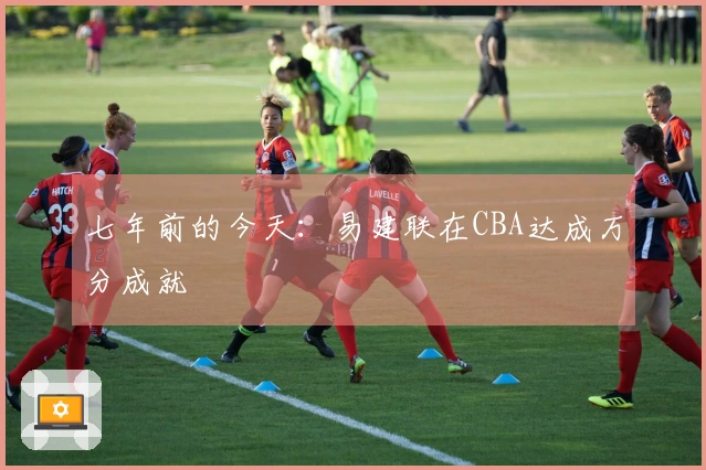七年前的今天：易建联在CBA达成万分成就