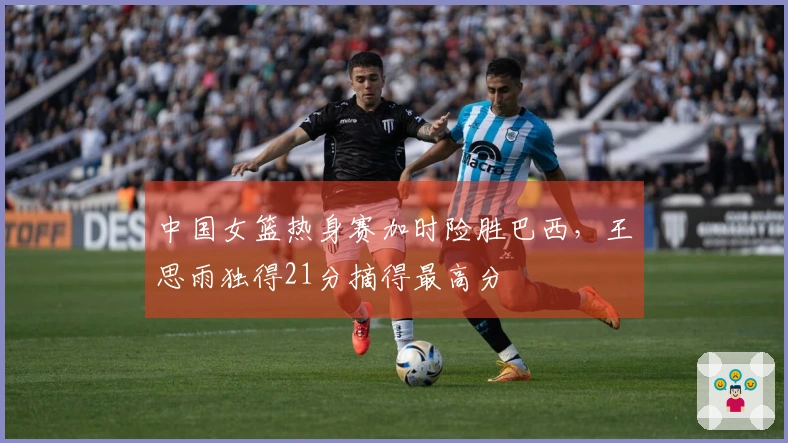 中国女篮热身赛加时险胜巴西，王思雨独得21分摘得最高分