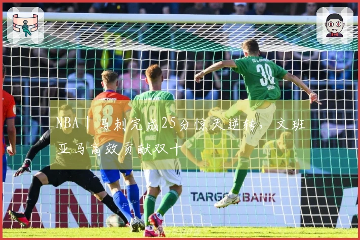 NBA｜马刺完成25分惊天逆转，文班亚马高效贡献双十