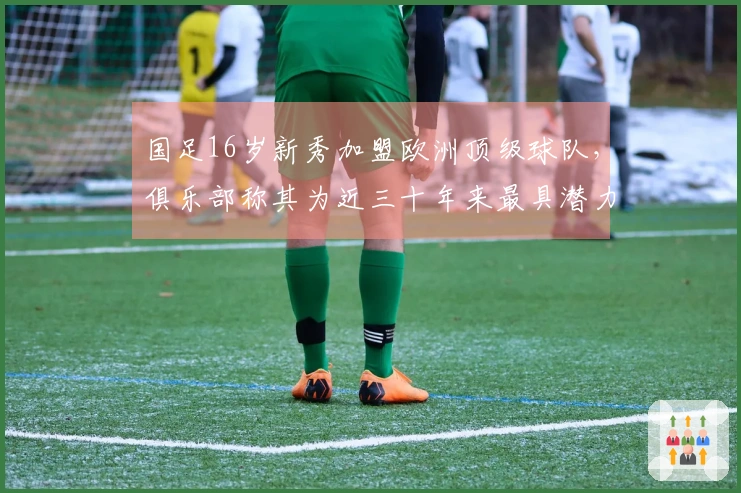 国足16岁新秀加盟欧洲顶级球队，俱乐部称其为近三十年来最具潜力的天才球员