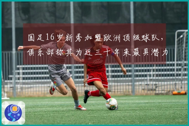 国足16岁新秀加盟欧洲顶级球队，俱乐部称其为近三十年来最具潜力的天才球员