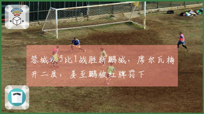 蓉城以5比1战胜新鹏城，席尔瓦梅开二度，姜至鹏被红牌罚下
