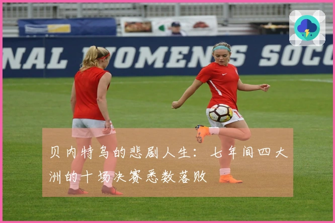 贝内特乌的悲剧人生：七年间四大洲的十场决赛悉数落败
