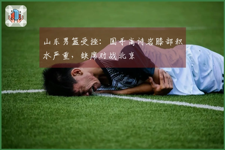 山东男篮受挫：国手高诗岩膝部积水严重，缺席对战北京