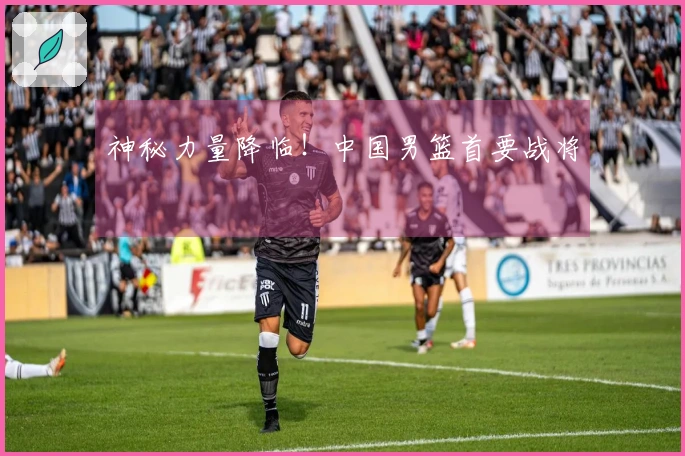 神秘力量降临！中国男篮首要战将