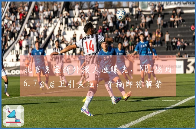 北京男篮新外援人选曝光，NBL场均6.7分后卫引关注，李楠即将解禁